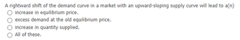 A rightward shift of the demand curve in a market with an upward-sloping supply curve will lead to a(n)
increase in equilibrium price.
excess demand at the old equilibrium price.
increase in quantity supplied.
All of these.