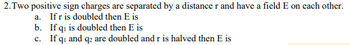 2. Two positive sign charges are separated by a distance r and have a field E on each other.
a. If r is doubled then E is
b. If q₁ is doubled then E is
c. If q₁ and q2 are doubled and r is halved then E is
