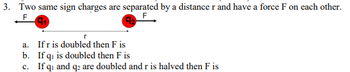 3. Two same sign charges are separated by a distance r and have a force F on each other.
F
a.
If r is doubled then F is
b. If qi is doubled then F is
c. If q₁ and q2 are doubled and r is halved then F is