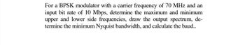 For a BPSK modulator with a carrier frequency of 70 MHz and an
input bit rate of 10 Mbps, determine the maximum and minimum
upper and lower side frequencies, draw the output spectrum, de-
termine the minimum Nyquist bandwidth, and calculate the baud..