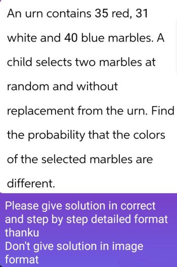 An urn contains 35 red, 31
white and 40 blue marbles. A
child selects two marbles at
random and without
replacement from the urn. Find
the probability that the colors
of the selected marbles are
different.
Please give solution in correct
and step by step detailed format
thanku
Don't give solution in image
format