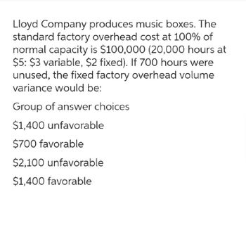 Lloyd Company produces music boxes. The
standard factory overhead cost at 100% of
normal capacity is $100,000 (20,000 hours at
$5: $3 variable, $2 fixed). If 700 hours were
unused, the fixed factory overhead volume
variance would be:
Group of answer choices
$1,400 unfavorable
$700 favorable
$2,100 unfavorable
$1,400 favorable