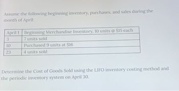 Assume the following beginning inventory, purchases, and sales during the
month of April:
April 1 Beginning Merchandise Inventory, 10 units @ $15 each
3
7 units sold
10
23
Purchased 9 units at $16
4 units sold
Determine the Cost of Goods Sold using the LIFO inventory costing method and
the periodic inventory system on April 30.