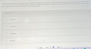 Jillian Incorporated produces leather handbags. The production budget for the next four months is: July 5,700 units, August 7,900 units, September 8.000 units.
and October 8,400 units. Each handbag requires 14 hours of unskilled labor (paid $12 per hour) and 3.2 hours of skilled labor (paid $16 per hour). How much will be
paid to skilled labor during the three months July through September?
Multiple Choice
$1,244160
$1105,920
$5,529,600
$345.600
< Prev
24 of 33
Ney