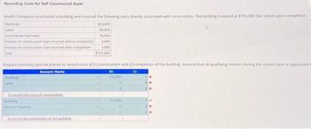 Recording Costs for Self Constructed Asset
Ameth Company constructed a building and incurred the following costs directly associated with construction. The building is valued at $155,000 (fair value) upon completion.
Materials
$50,000
80,000
Labor
30,000
5,000
2,000
$167,000
Incremental overhead
Interest on construction loan incurred before completion
Interest on construction loan incurred after completion
Total
Prepare summary journal entries to record costs of (1) construction and (2) completion of the building. Assume that all qualifying interest during the current year is capitalized t
Account Name
Dr.
Cr.
155,000
Building
To record the costs of construction
building
interest Expense
To record the completion of the building.
155,000