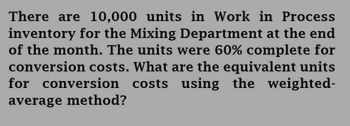 There are 10,000 units in Work in Process
inventory for the Mixing Department at the end
of the month. The units were 60% complete for
conversion costs. What are the equivalent units
for conversion costs using the weighted-
average method?