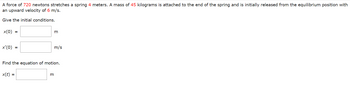 A force of 720 newtons stretches a spring 4 meters. A mass of 45 kilograms is attached to the end of the spring and is initially released from the equilibrium position with
an upward velocity of 6 m/s.
Give the initial conditions.
x(0) =
x'(0) =
m
3
m/s
Find the equation of motion.
x(t) =