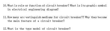 10. What is role or function of circuit breaker? What is its graphic symbol
in electrical engineering diagram?
11. How many arc-extinguish mediums for circuit breaker?? Why they become
the main feature of a circuit breaker?
12. What is the type model of circuit breaker?