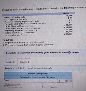 Cherokee Incorporated is a merchandiser that provided the following information
Number of units sold
Selling price per unit
Variable selling expense per unit
Variable administrative expense per unit
Total fixed selling expense
Total fixed administrative expense
Beginning merchandise inventory
Ending merchandise inventory
Merchandise purchases
Required:
1. Prepare a traditional income statement.
2. Prepare a contribution format income statement,
Required 1
Required 2
Complete this question by entering your answers in the tabs below.
Prepare a contribution format income statement.
Cherokee, Incorporated
Contribution Format Income Statement
Sales
Variable expenses
Must of de old
74 nnal
es
Amount
$
13,000
$ 16
$1
$2
$ 21,000
$ 14,000
$ 10,000
$ 24,000
$ 89,000
208,000