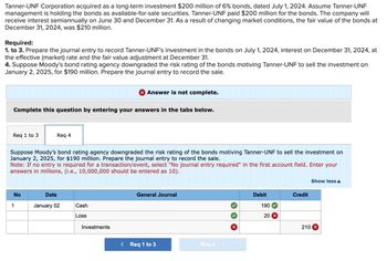 Tanner-UNF Corporation acquired as a long-term investment $200 million of 6% bonds, dated July 1, 2024. Assume Tanner-UNF
management is holding the bonds as available-for-sale securities. Tanner-UNF paid $200 million for the bonds. The company will
receive interest semiannually on June 30 and December 31. As a result of changing market conditions, the fair value of the bonds at
December 31, 2024, was $210 million.
Required:
1. to 3. Prepare the journal entry to record Tanner-UNF's investment in the bonds on July 1, 2024, interest on December 31, 2024, at
the effective (market) rate and the fair value adjustment at December 31.
4. Suppose Moody's bond rating agency downgraded the risk rating of the bonds motiving Tanner-UNF to sell the investment on
January 2, 2025, for $190 million. Prepare the journal entry to record the sale.
Complete this question by entering your answers in the tabs below.
Req 1 to 3
No
Suppose Moody's bond rating agency downgraded the risk rating of the bonds motiving Tanner-UNF to sell the investment on
January 2, 2025, for $190 million. Prepare the journal entry to record the sale.
Note: If no entry is required for a transaction/event, select "No journal entry required" in the first account field. Enter your
answers in millions, (i.e., 10,000,000 should be entered as 10).
1
Req 4
Date
January 02
X Answer is not complete.
Cash
Loss
Investments
General Journal
< Req 1 to 3
Req 4 >
X
Debit
190
20 X
Credit
Show less A
210 X