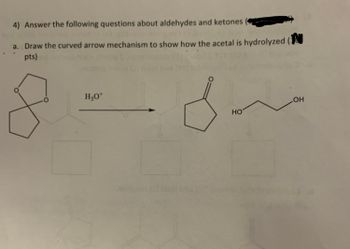 4) Answer the following questions about aldehydes and ketones
a. Draw the curved arrow mechanism to show how the acetal is hydrolyzed (
pts)
H₂O+
HO
OH