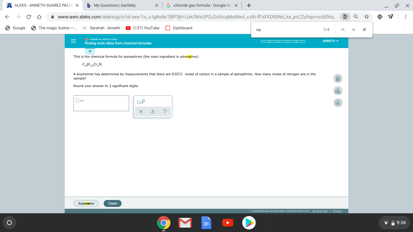 A ALEKS -ANNETH SUAREZ PALO
b My Questions bartleby
G chloride gas formula - Google Se
+
X
X
X
X
www-awn.aleks.com/alekscgi/x/lsl.exe/10_u-lgNslkr7j8P3jH=lJxk3WxUPZu2ctUcqMoMnclLczXr-FFXXXD80N _ka_pcCZy5sprvocbD6q..
The magic button
(137) YouTube Dashboard
Google
Sarahah Anneth
1/4
X
O CHEMICAL REACTIONS
ANNETH
Finding mole ratios from chemical formulae
This is the chemical formula for epinephrine (the main ingredient in adrenaline):
CgH1303N
A biochemist has determined by measurements that there are 0.0211 moles of carbon in a sample of epinephrine. How many moles of nitrogen are in the
sample?
Round your answer to 3 significant digits.
mol
Explanation
Check
o2019 McGraw-Hill Education. AJI Rights Reserved. Terms of Use Privacy
9:36
