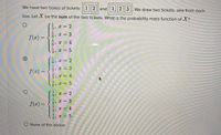 We have two boxes of tickets: 1||2|| and| 1||2|| 3|. We draw two tickets, one from each
box. Let X be the sum of the two tickets. What is the probability mass function of X?
1
2
1
6> X =
1
6 x = 4
1
3, * =
f(2) =
3
%3D
6> C = 2
1
3, X = 3
f(x) =
3)
x = 4
1
6
= 5
1
4 = 2
f(x) =
4, x = 3
1
x = 4
1
4 x = 5
O None of the above
