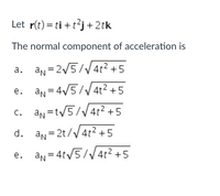 Let r(t) = ti +t²j+2tk
The normal component of acceleration is
a. an = 2/5//4t² +5
e. an=4/5/V 4t² + 5
c. an=t/5// 4t² + 5
d. an= 2t/V4t2 +5
an = 4t/5//4t² + 5
e.
