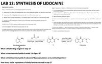 LAB 12: SYNTHESIS OF LIDOCAINE
Experimental Procedure
Step 2: Preparation of Lidocaine, 2-(Diethylamino)-N-(2,6-dimethylphenyl)acetamide –
Step 1- Preparation of N-(2,6-Dimethylphenyl)chloroacetamide
1. To a pre-weighed 50-ml round bottomed flask, add the pressed-dry amide 1 and re-weigh the flask to get an
exact amount of amide 1.
1. measure out 3.0 mL of 2,6- dimethylaniline into a 10-mL graduated cylinder and set aside in your hood. 2. sequentially add 7.5 mL diethylamine, 25 mL toluene and a few boiling stones. Attach a water-cooled reflux
condenser to the round bottomed flask.
2. measure out 15-ml of glacial acetic acid and add it to a 125 mL Erlenmeyer flask.
3. Reflux the reaction mixture for 60 min.
3. Add the amine (2,6- dimethylaniline), via a Pasteur pipet, to the acetic acid in the Erlenmeyer flask.
4. Cool to room temperature, Transfer to a separatory funnel and wash the organic layer with 3x50 mL portions of
4. Transfer 2 mL of 2-chloroacetyl chloride to the Erlenmeyer flask containing acetic acid and 2,6-
dimethylaniline.
water.
5. Extract the organic layer with 3M HCI (2x20 mL). Remove aqueous layer into a new Erlenmeyer and wash organic
layer in separatory funnel with water (1x20 ml). Drain aqueous layer into the acidic extract just performed. Cool
this flask in an ice-bath and add a thermometer to the solution.
4. Add 25 ml of 0.333 M aqueous sodium acetate to the Erlenmeyer flask.
5. Stir thoroughly for 10 minutes using your glass stir rod.
6. When it has reached 10 °C, add a small portion of 3M NaOH. Continue to add 3M NaOH, in portions, while
6. Isolate the product via vacuum filtration using a Buchner funnel on the common bench. Rinse with a few keeping the temperature below 20 °C until the solution is strongly basic (green by pH paper).
portions of the remaining cold water. Press as dry as possible with another piece of filter paper.
7. Product is precipitating in the solution.
la
NH2
(CH;CH2)2NH
CH;CO2H, CH3COONA
PHCH3, 110 C
Lidocaine
2,6-dimethylaniline
(2)
What is the limiting reagent in step 1?
What is the theoretical yield of amide 1 in figure 3?
What is the theoretical yield of Lidocaine? Base calculations on 2,6-dimethylaniline?
How many molar equivalents of diethyl amine are used in step 2?
