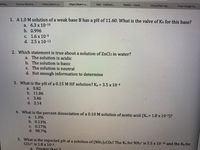 Michig.
Course Materia...
https://learn-u.
https://learn-u..
Mail - Callison,..
WebEx - Centr..
Unjustified reg.
From Corgis to...
1. A1.0 M solution of a weak base B has a pH of 11.60. What is the valve of Kb for this base?
а. 6.3 х 10-10
b. 0.996
с. 1.6 х 10-5
d. 2.5 x 10-12
2. Which statement is true about a solution of ZnCl2 in water?
a. The solution is acidic
b. The solution is basic
C. The solution is neutral
d. Not enough information to determine
3. What is the pH of a 0.15 M HF solution? Ka = 3.5 x 10-4
a. 0.82
b. 11.86
с. 3.46
d. 2.14
4. What is the percent dissociation of a 0.10 M solution of acetic acid (Ka= 1.8 x 10-5)?
a. 1.3%
b. 0.13%
c. 0.17%
d. 98.7%
5. What is the expected pH of a solution of (NH4)2CO3? The Ka for NH4+ is 5.5 x 10-10 and the Kb for
CO32- is 1.8 x 10-4.
a.
Greater than 7
