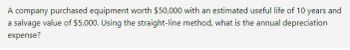 A company purchased equipment worth $50,000 with an estimated useful life of 10 years and
a salvage value of $5,000. Using the straight-line method, what is the annual depreciation
expense?