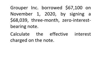 Grouper Inc. borrowed $67,100 on
November 1, 2020, by signing a
$68,039, three-month, zero-interest-
bearing note.
Calculate the effective interest
charged on the note.