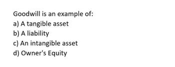 Goodwill is an example of:
a) A tangible asset
b) A liability
c) An intangible asset
d) Owner's Equity