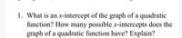 **Question:**

1. What is an x-intercept of the graph of a quadratic function? How many possible x-intercepts does the graph of a quadratic function have? Explain.

---

**Explanation:**

An **x-intercept** is a point where the graph of a function crosses the x-axis. For a quadratic function, which is typically in the form \( ax^2 + bx + c = 0 \), the x-intercepts are the values of \( x \) that make the equation equal to zero.

A quadratic function can have:

- **Two x-intercepts**: This occurs when the quadratic equation has two distinct real roots. The graph of the quadratic function will intersect the x-axis at two points.
  
- **One x-intercept**: This happens when the quadratic equation has exactly one real root (i.e., a "double root"). The graph will touch the x-axis at just one point, indicating the vertex of the parabola is on the x-axis.
  
- **No x-intercepts**: This is the case when there are no real roots, meaning the solutions are complex numbers. Here, the graph does not cross or touch the x-axis at any point.

These scenarios are determined by the discriminant \( b^2 - 4ac \) from the quadratic formula \(\frac{{-b \pm \sqrt{{b^2 - 4ac}}}}{2a}\):
- If \( b^2 - 4ac > 0 \), there are two distinct real roots.
- If \( b^2 - 4ac = 0 \), there is one real root.
- If \( b^2 - 4ac < 0 \), there are no real roots.