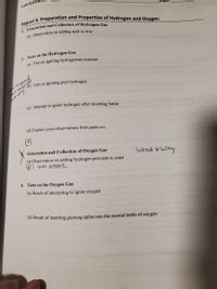 **Report 4: Preparation and Properties of Hydrogen and Oxygen**

**1. Generation and Collection of Hydrogen Gas**

(a) Observation on adding acid to zinc

**2. Tests on the Hydrogen Gas**

(a) Test on igniting hydrogen/air mixture

(b) Test on igniting pure hydrogen

(c) Attempt to ignite hydrogen after inverting bottle

(d) Explain your observations from parts a-c

**3. Generation and Collection of Oxygen Gas**

(a) Observation on adding hydrogen peroxide to yeast

**4. Tests on the Oxygen Gas**

(a) Result of attempting to ignite oxygen

(b) Result of inserting glowing splint into the second bottle of oxygen

*Note: Handwritten annotations include an "X" mark next to sections 3(a) and 2, and notes indicating "what & why" and "4th bottle."*