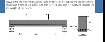 H.W.2: Find the maximum applied load (P) that can be applied on the rectangular
beam with dimension of (300x 600) mm f = 21 MPa and f = 420 MPa (neglect the
self-weight of the beam).
PĮ
PĮ
4 m
+
4m
4 m
3 $ 25 mm
300 mm
550
50