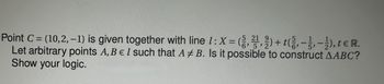 21
Point C = (10,2,-1) is given together with line 1: X=(3,2,2) + (², -3, -1), t € R.
Let arbitrary points A, B E I such that AB. Is it possible to construct AABC?
Show your logic.