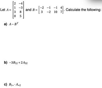 Let A =
1
3
0
a) A-BT
-4
-3
8
5
and B=
=
b) -3B12+2A32
c) B₁* A*2
-2
3
-1 -1 4]
-2 10 7
·
Calculate the following: