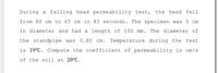 During a falling head permeability test,
the head fell
from 80 cm to 65 cm in 83 seconds. The specimen was 5 cm
in diameter and had a length of 100 mm. The diameter of
the standpipe was
0.80
cm. Temperature during the
test
is 19°C. Compute the coefficient of permeability in cm/s
of the soil at 20°C.
