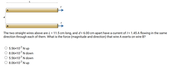 d
A
B
The two straight wires above are L = 11.5 cm long, and d = 6.00 cm apart have a current of /= 1.45 A flowing in the same
direction through each of them. What is the force (magnitude and direction) that wire A exerts on wire B?
○ 5.56×107 N up
O 8.06×107 N down
5.56×107 N down
8.06×107 N up