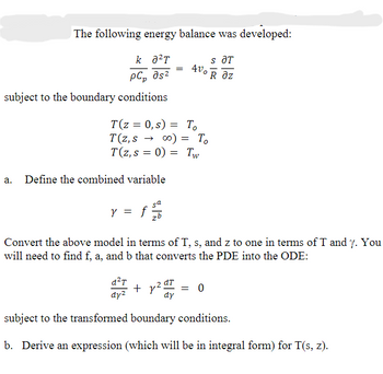 The following energy balance was developed:
k 8²T
S ƏT
4vo Raz
pC» მs2
subject to the boundary conditions
a.
T(z = 0, s) = To
T(z,s → ∞0) = To
T(z, s = 0) Tw
=
Define the combined variable
y
= f ²2/16
sa
=
Convert the above model in terms of T, s, and z to one in terms of T and y. You
will need to find f, a, and b that converts the PDE into the ODE:
d²T
dy²
y². = 0
dy
subject to the transformed boundary conditions.
b. Derive an expression (which will be in integral form) for T(s, z).