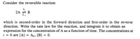 Consider the reversible reaction
2A 2 B
which is second-order in the forward direction and first-order in the reverse
direction. Write the rate law for the reaction, and integrate it to obtain an
expression for the concentration of A as a function of time. The concentrations at
1 = 0 are [A) = Ao, [B] = 0.
