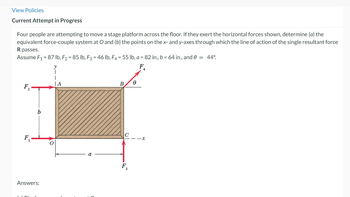 View Policies
Current Attempt in Progress
Four people are attempting to move a stage platform across the floor. If they exert the horizontal forces shown, determine (a) the
equivalent force-couple system at O and (b) the points on the x- and y-axes through which the line of action of the single resultant force
R passes.
Assume F₁ = 87 lb, F2 = 85 lb, F3 = 46 lb, F4 = 55 lb, a = 82 in., b = 64 in., and 0 = 44°.
FA
b
Answers:
|A
B
Ө