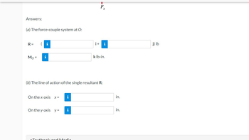 Answers:
(a) The force-couple system at O:
R=
Mo= i
On the x-axis x =
On the y-axis y =
(b) The line of action of the single resultant R:
i
i
i+
Madia
T
3
i
k lb-in.
in.
in.
j) lb