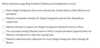 What statement regarding President Obama and immigration is true?
More illegal immigrants than ever entered the United States while Obama was
president.
Obama's outspoken disdain for illegal immigrants gained him Republican
supporters.
Obama refused to deport any illegal immigrants during his time in office.
The recession during Obama's term in office created excellent opportunities for
Mexican immigrants to take low-paying jobs.
Obama's administration deported far more illegal immigrants than George W.
Bush's.
