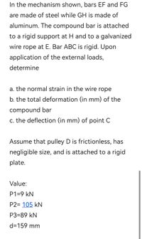 In the mechanism shown, bars EF and FG
are made of steel while GH is made of
aluminum. The compound bar is attached
to a rigid support at H and to a galvanized
wire rope at E. Bar ABC is rigid. Upon
application of the external loads,
determine
a. the normal strain in the wire rope
b. the total deformation (in mm) of the
compound bar
c. the deflection (in mm) of point C
Assume that pulley D is frictionless, has
negligible size, and is attached to a rigid
plate.
Value:
P1=9 kN
P2= 105 kN
P3=89 kN
d=159 mm
