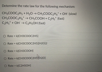 Determine the rate law for the following mechanism:
CH3COOC,H5 + H2O → CH3COOC2H,* + OH (slow)
CH3COOC2H,* → CH3COOH + C2H5* (fast)
C2H5* + OH → C2H5OH (fast)
Rate = k[CH3COOC2H5]
%3D
Rate = k[CH3COOC2H5][H2O]2
%3D
O Rate = k[CH3COOH]
%3D
O Rate = k[CH3COOC2H5)[H20]
%3D
O Rate = k[C2H5OH]
%3D
