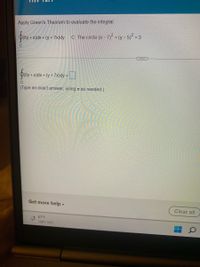 Apply Green's Theorem to evaluate the integral.
fx8y + x
+x)dx + (y + 7x)dy C: The circle (x-7)² + (y − 5)² = 3
C
$18y +
+x)dx + (y + 7x)dy =
с
(Type an exact answer, using * as needed.)
Get more help.
67°F
Light rain
Clear all