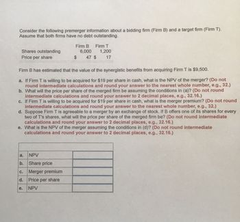 Consider the following premerger information about a bidding firm (Firm B) and a target firm (Firm T).
Assume that both firms have no debt outstanding.
Firm B
Firm T
Shares outstanding
Price per share
6,000
1,200
$
47 $
17
Firm B has estimated that the value of the synergistic benefits from acquiring Firm T is $9,500.
a. If Firm T is willing to be acquired for $19 per share in cash, what is the NPV of the merger? (Do not
round intermediate calculations and round your answer to the nearest whole number, e.g., 32.)
b. What will the price per share of the merged firm be assuming the conditions in (a)? (Do not round
intermediate calculations and round your answer to 2 decimal places, e.g., 32.16.)
c. If Firm T is willing to be acquired for $19 per share in cash, what is the merger premium? (Do not round
intermediate calculations and round your answer to the nearest whole number, e.g., 32.)
d. Suppose Firm T is agreeable to a merger by an exchange of stock. If B offers one of its shares for every
two of T's shares, what will the price per share of the merged firm be? (Do not round intermediate
calculations and round your answer to 2 decimal places, e.g., 32.16.)
e. What is the NPV of the merger assuming the conditions in (d)? (Do not round intermediate
calculations and round your answer to 2 decimal places, e.g., 32.16.)
a.
NPV
b.
Share price
C.
Merger premium
d. Price per share
e.
NPV