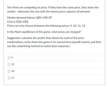 Two firms are competing on price. If they have the same price, they share the
market otherwise the one with the lowest price captures all demand
Market demand follows Q(P)=100-3P
Cost is C(Q)=10Q
Firms can only choose between the following prices: 9, 10, 11, 12.
In the Nash equilibrium of this game, what prices are charged?
Suggestion: calculate the profits they obtain for each of the price
combinations, write down the game in its normal form (payoff matrix), and then
use the underlining method to match best responses.
U
ப
U
9
12
10
110
11