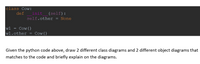 class Cow:
de f
init (self):
self.other
=
None
w1
=
Cow ()
wl.other
Cow ()
Given the python code above, draw 2 different class diagrams and 2 different object diagrams that
matches to the code and briefly explain on the diagrams.