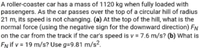 A roller-coaster car has a mass of 1120 kg when fully loaded with
passengers. As the car passes over the top of a circular hill of radius
21 m, its speed is not changing. (a) At the top of the hill, what is the
normal force (using the negative sign for the downward direction) FN
on the car from the track if the car's speed is v = 7.6 m/s? (b) What is
EN if v = 19 m/s? Use g=9.81 m/s².
