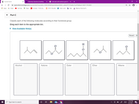 O Course Home
b Chemistry Question | bartleby
G indivuials with austium good to
->
A openvellum.ecollege.com/course.html?courseld=16561285&OpenVellumHMAC=446c877376a9bc7ac878d8ad119f4717#10001
E Apps
G Gmail
O Maps
E Connect - To Do As...
O OCCC Moodle
P chem work
b help
YouTube
Balance Chemical E.
Part C
Classify each of the following molecules according to their functional group.
Drag each item to the appropriate bin.
» View Available Hint(s)
Reset H
H
Alcohol
Ketone
Ester
Ether
Alkene
11:02 PM
P Type here to search
99+
24
3/2/2021
