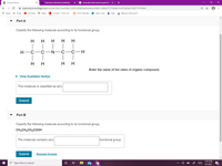 O Course Home
b Chemistry Question | bartleby
G indivuials with austium good to
->
A openvellum.ecollege.com/course.html?courseld=16561285&OpenVellumHMAC=446c877376a9bc7ac878d8ad119f4717#10001
Q *
E Apps
G Gmail
O Maps
E Connect - To Do As...
с ОССС Мoodle
P chem work
b help
Balance Chemical E.
YouTube
Part A
Classify the following molecule according to its functional group.
H
H
H
|
H-C-C-N-C-C-H
| |
| |
H
H
H
H
Enter the name of the class of organic compound.
• View Available Hint(s)
This molecule is classified as a(n)
Submit
Part B
Classify the following molecule according to its functional group.
CH3CH2CH2COOH
The molecule contains a(n)
functional group.
Submit
Request Answer
11:01 PM
O Type here to search
99+
3/2/2021
I-Z
