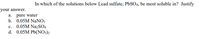 In which of the solutions below Lead sulfate, PbSO4, be most soluble in? Justify
your answer.
a. pure water
b. 0.05M NaNO3
c. 0.05M Na2SO4
d. 0.05M Pb(NO3)2
