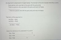 An argument is expressed in English below. The domain is the set of people attending a party.
Every person who was late to the party left the party early.
There is a person who was late to the party and was not happy.
.. There is a person who left the party early and was not happy.
The form of the argument is:
x (P(x) → Q(x))
3X (P(x) ^ ¬R(x))
.: 3x (Q(x) ^ ¬R(x))
Select the definitions for predicates P, Q, and R.
P(x): Pick
Q(x): Pick
R(x): Pick
