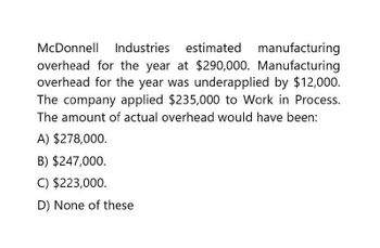 McDonnell Industries estimated
manufacturing
overhead for the year at $290,000. Manufacturing
overhead for the year was underapplied by $12,000.
The company applied $235,000 to Work in Process.
The amount of actual overhead would have been:
A) $278,000.
B) $247,000.
C) $223,000.
D) None of these