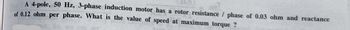A 4-pole, 50 Hz, 3-phase induction motor has a rotor resistance / phase of 0.03 ohm and reactance
of 0.12 ohm per phase. What is the value of speed at maximum torque?
So, we can get
