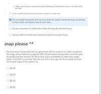 1. When constructing the consumer price index, the Bureau of Labor Statistics does nor do which of the
following?
) Try to include all the goods and services that the typical consumer buys.
Try to weight the goods and services that the typical consumer buys according
to how much consumers buy of each item.
O Survey consumers to determine what the typical consumer buys.
OSurvey sellers to determine what the typical consumer buys
asap please ^A
Consternation Corporation has an agreement with its workers to index completely
the wage of its employees using the CPI. Consternation Corporation currently pays
its production line workers $7.50 an hour and is scheduled to index their wages
today. If the CPI is currently 130 and was 125 a year ago, the firm should increase
the hourly wages of its workers by
$0.04
$0.29
$0.30
$0.50
