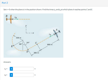 Part 2
Set t=0 when the plane is in the position shown. Find the times to and te at which plane A reaches points C and E.
B
B
Answers:
tc=
te=
Ε΄
i
i
UB
330 m
66°
24°
D
O
385 m.
S
S
%4
800 m